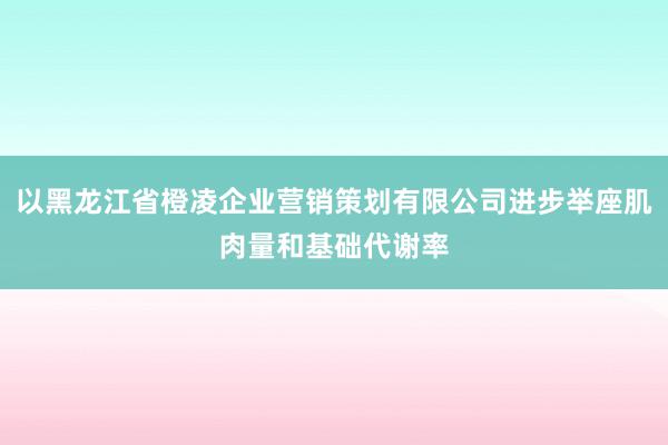 以黑龙江省橙凌企业营销策划有限公司进步举座肌肉量和基础代谢率